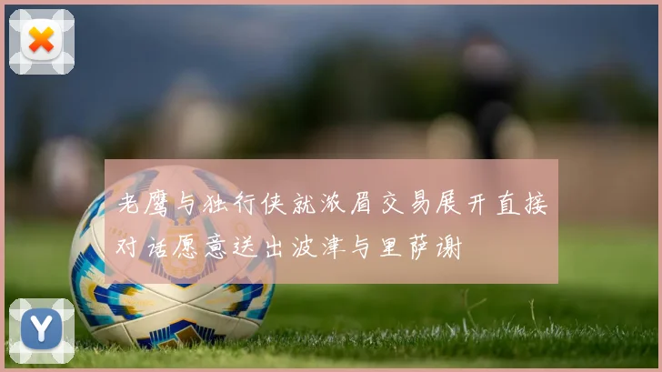 老鹰与独行侠就浓眉交易展开直接对话愿意送出波津与里萨谢