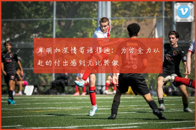 库明加深情寄语穆迪：为你全力以赴的付出感到无比骄傲