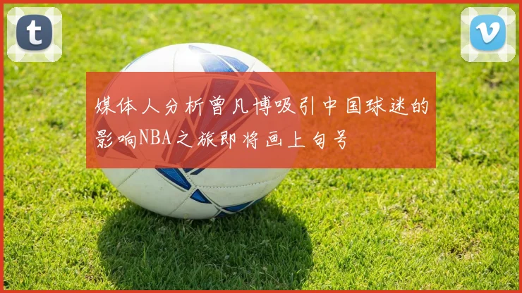 媒体人分析曾凡博吸引中国球迷的影响NBA之旅即将画上句号