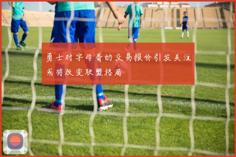 勇士对字母哥的交易报价引发关注或将改变联盟格局