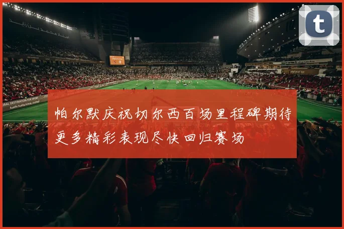 帕尔默庆祝切尔西百场里程碑期待更多精彩表现尽快回归赛场