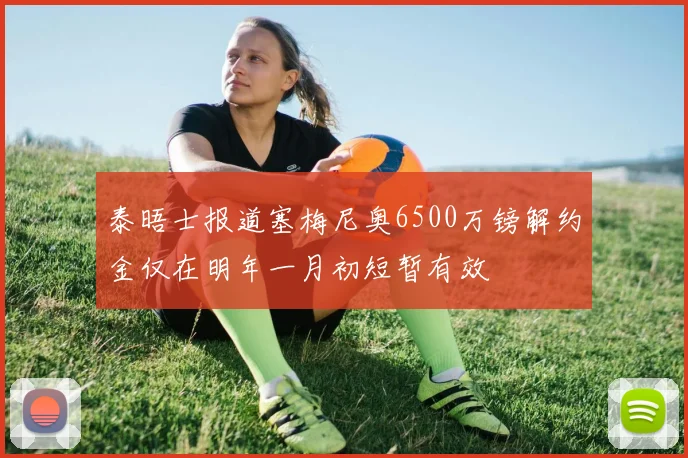 泰晤士报道塞梅尼奥6500万镑解约金仅在明年一月初短暂有效