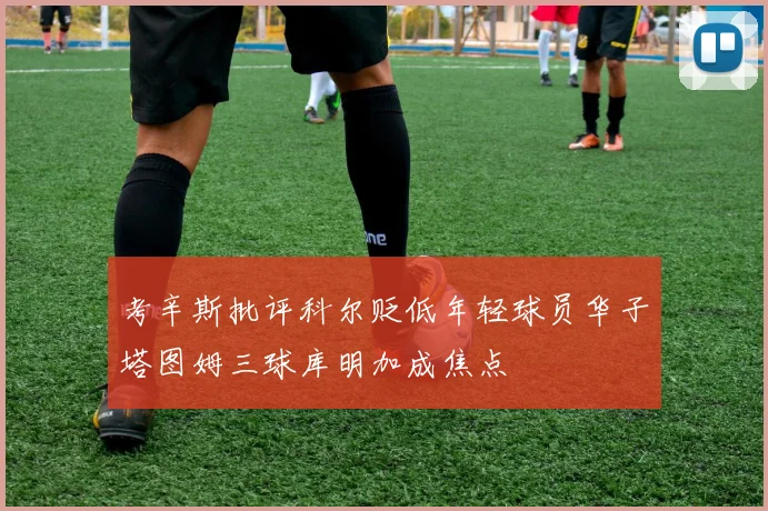 考辛斯批评科尔贬低年轻球员华子塔图姆三球库明加成焦点
