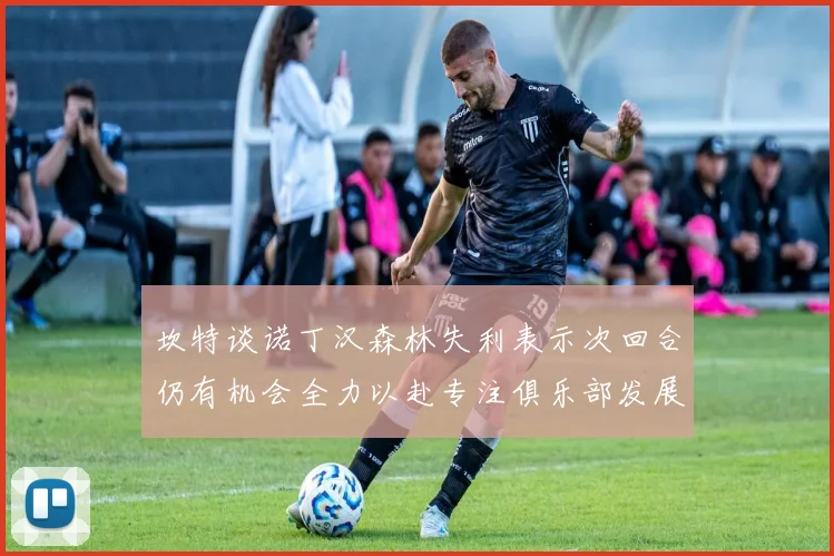 坎特谈诺丁汉森林失利表示次回合仍有机会全力以赴专注俱乐部发展