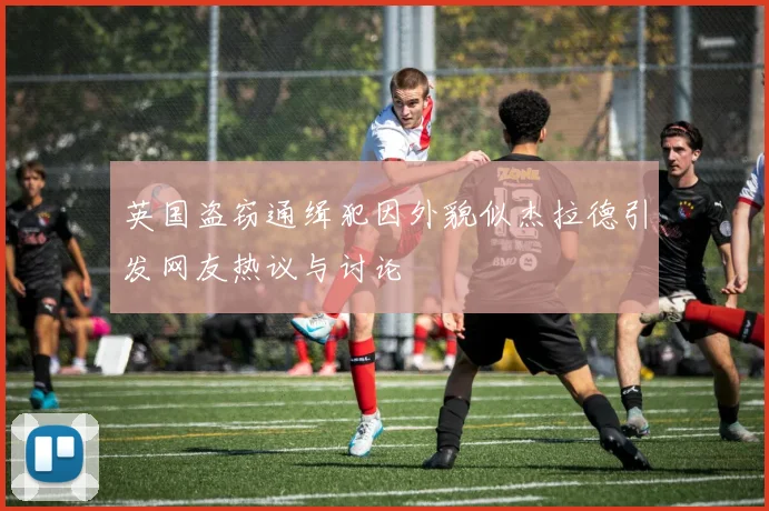 英国盗窃通缉犯因外貌似杰拉德引发网友热议与讨论
