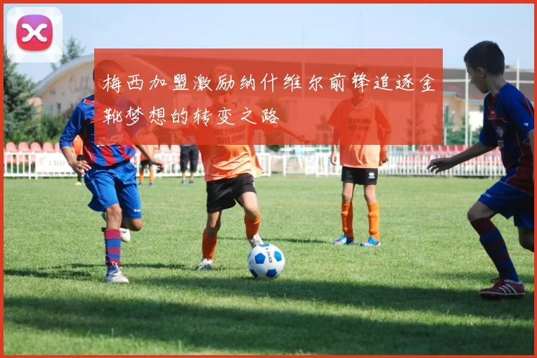 梅西加盟激励纳什维尔前锋追逐金靴梦想的转变之路