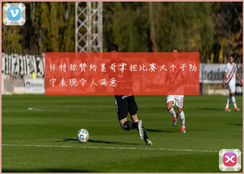 怀特称赞约基奇掌控比赛大个子防守表现令人满意