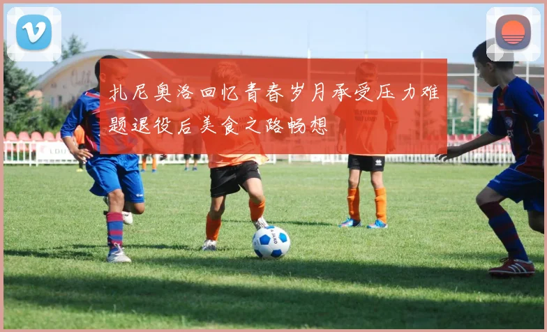 扎尼奥洛回忆青春岁月承受压力难题退役后美食之路畅想
