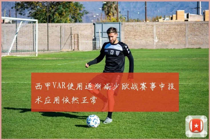 西甲VAR使用逐渐减少欧战赛事中技术应用依然正常