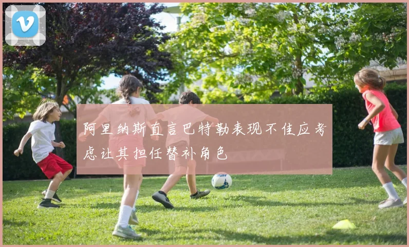 阿里纳斯直言巴特勒表现不佳应考虑让其担任替补角色