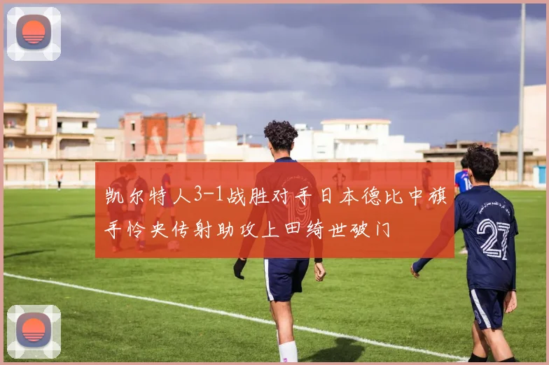 凯尔特人3-1战胜对手日本德比中旗手怜央传射助攻上田绮世破门