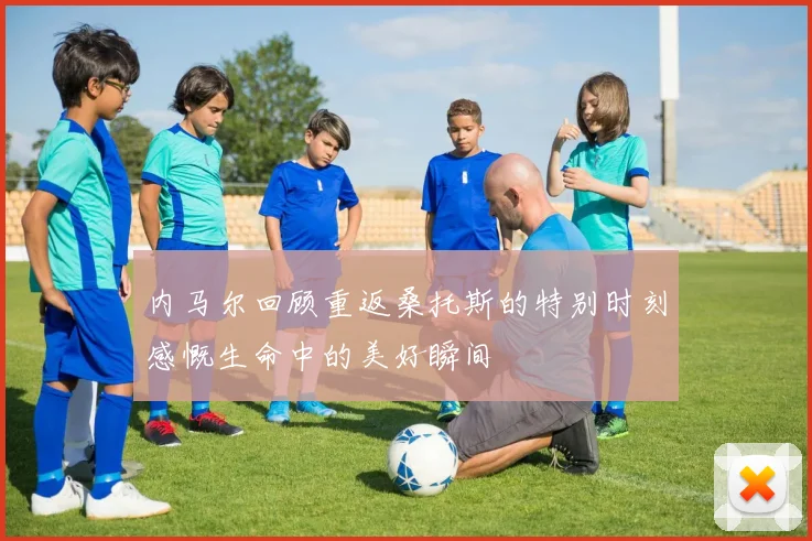 内马尔回顾重返桑托斯的特别时刻感慨生命中的美好瞬间