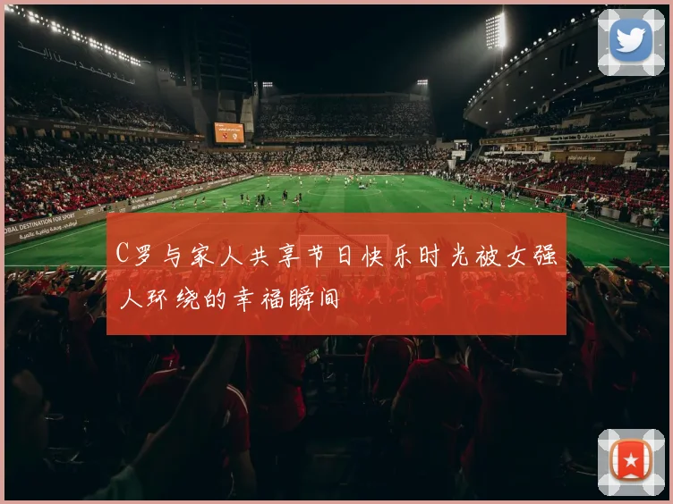 C罗与家人共享节日快乐时光被女强人环绕的幸福瞬间