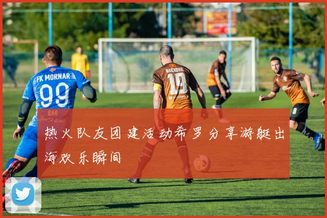 热火队友团建活动希罗分享游艇出海欢乐瞬间