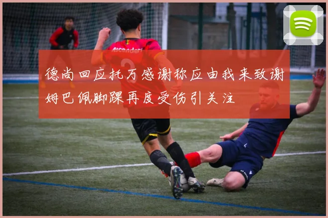 德尚回应托万感谢称应由我来致谢姆巴佩脚踝再度受伤引关注