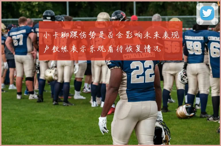 小卡脚踝伤势是否会影响未来表现卢教练表示乐观看待恢复情况