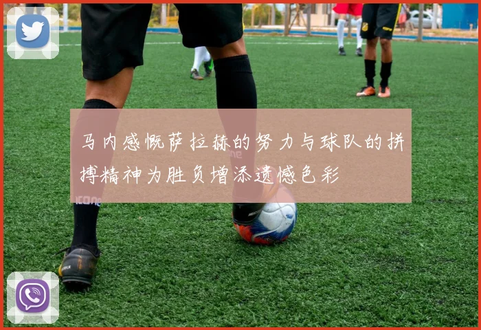 马内感慨萨拉赫的努力与球队的拼搏精神为胜负增添遗憾色彩